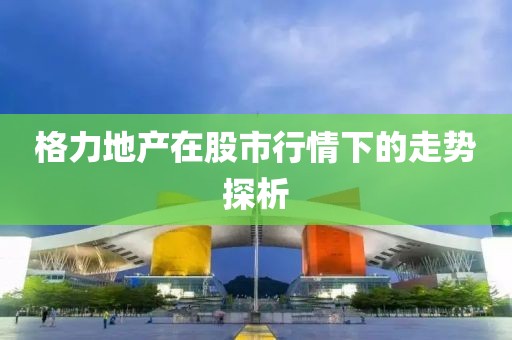 格力地產(chǎn)在股市行情下的走勢探析