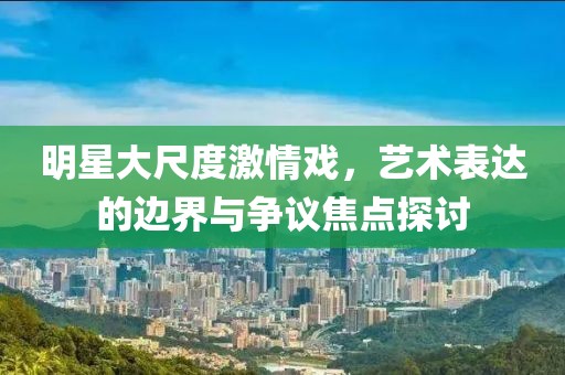 明星大尺度激情戲，藝術(shù)表達(dá)的邊界與爭議焦點(diǎn)探討