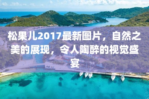 松果兒2017最新圖片，自然之美的展現(xiàn)，令人陶醉的視覺盛宴