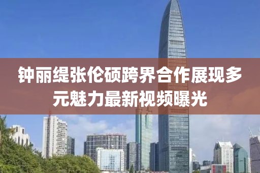 鐘麗緹張倫碩跨界合作展現(xiàn)多元魅力最新視頻曝光