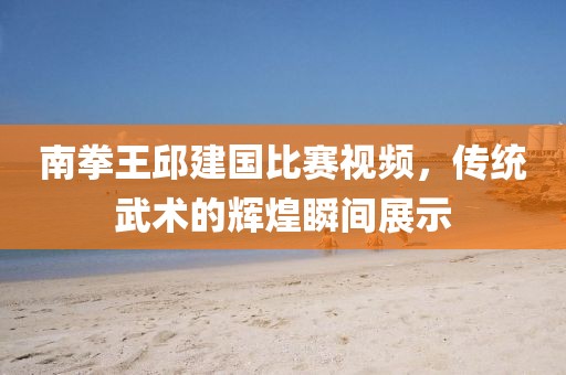 南拳王邱建國比賽視頻，傳統(tǒng)武術(shù)的輝煌瞬間展示