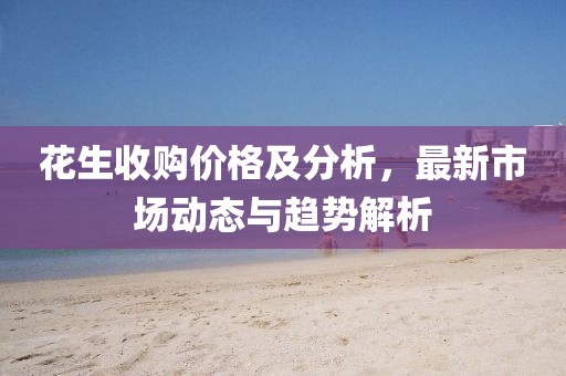 花生收購(gòu)價(jià)格及分析，最新市場(chǎng)動(dòng)態(tài)與趨勢(shì)解析