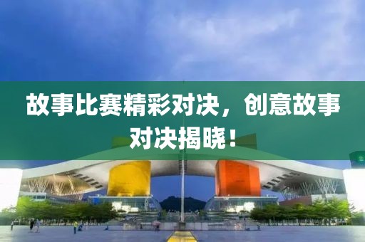 故事比賽精彩對(duì)決，創(chuàng)意故事對(duì)決揭曉！