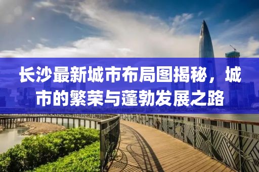 長沙最新城市布局圖揭秘，城市的繁榮與蓬勃發(fā)展之路