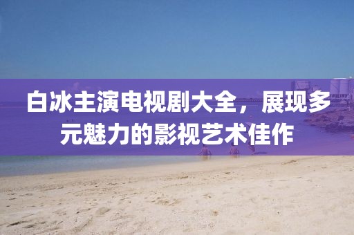 白冰主演電視劇大全，展現(xiàn)多元魅力的影視藝術(shù)佳作