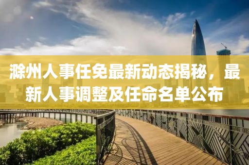 滁州人事任免最新動態(tài)揭秘，最新人事調(diào)整及任命名單公布
