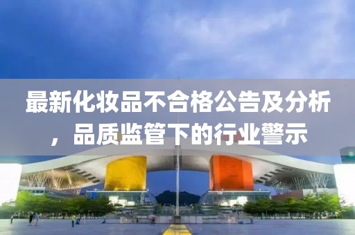 最新化妝品不合格公告及分析，品質(zhì)監(jiān)管下的行業(yè)警示