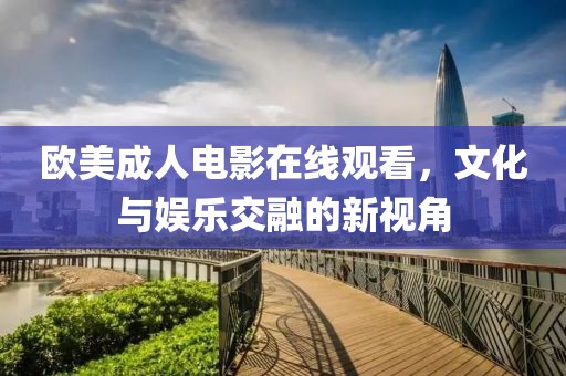 歐美成人電影在線觀看，文化與娛樂(lè)交融的新視角