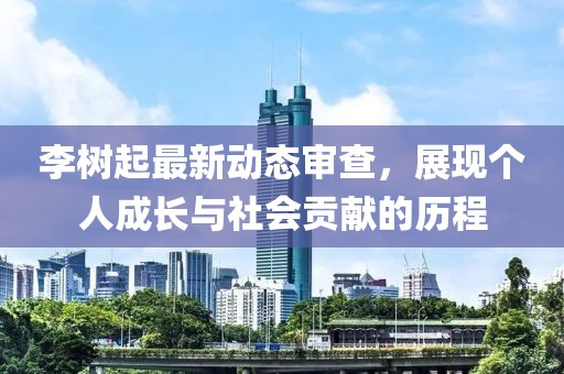 李樹起最新動態(tài)審查，展現個人成長與社會貢獻的歷程