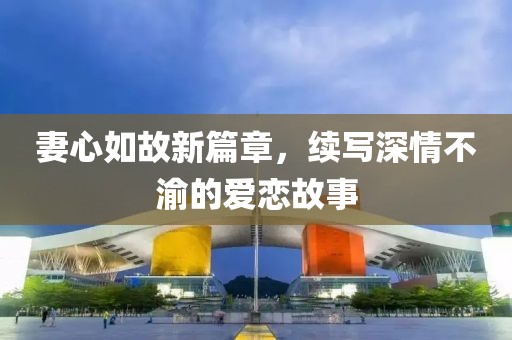 妻心如故新篇章，續(xù)寫深情不渝的愛戀故事