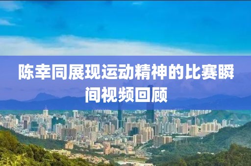 陳幸同展現(xiàn)運(yùn)動(dòng)精神的比賽瞬間視頻回顧