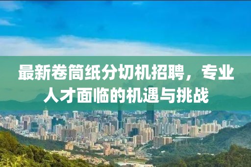 最新卷筒紙分切機(jī)招聘，專業(yè)人才面臨的機(jī)遇與挑戰(zhàn)