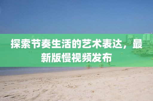 探索節(jié)奏生活的藝術(shù)表達(dá)，最新版慢視頻發(fā)布