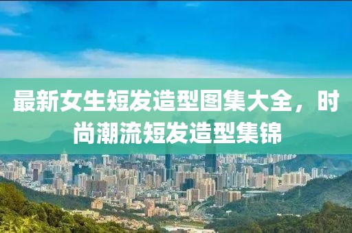 最新女生短發(fā)造型圖集大全，時(shí)尚潮流短發(fā)造型集錦
