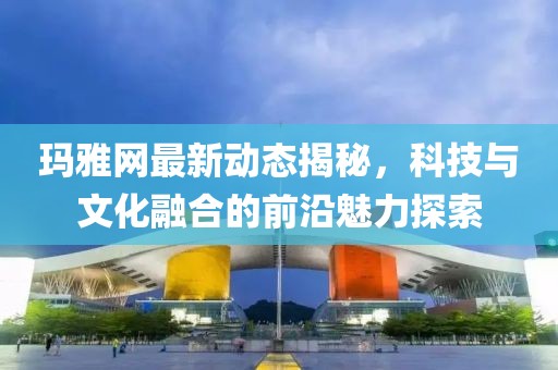 瑪雅網(wǎng)最新動態(tài)揭秘，科技與文化融合的前沿魅力探索