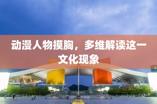 動漫人物摸胸，多維解讀這一文化現(xiàn)象