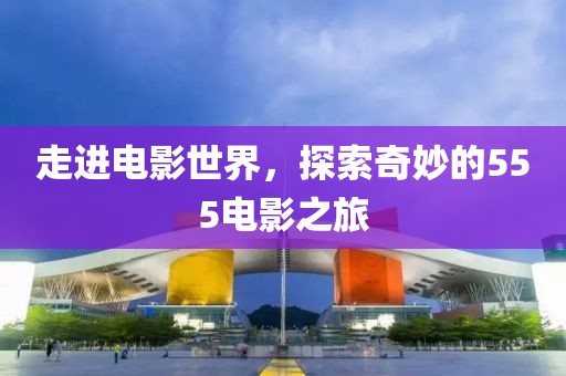 走進(jìn)電影世界，探索奇妙的555電影之旅