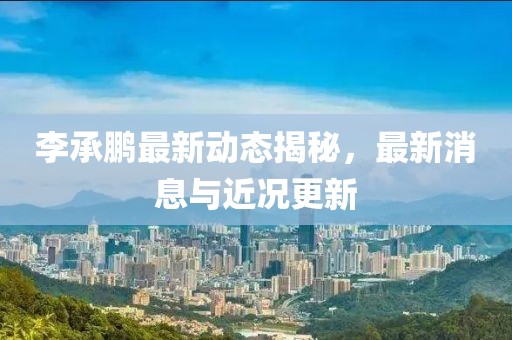 李承鵬最新動(dòng)態(tài)揭秘，最新消息與近況更新