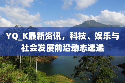 YQ_K最新資訊，科技、娛樂與社會發(fā)展前沿動態(tài)速遞