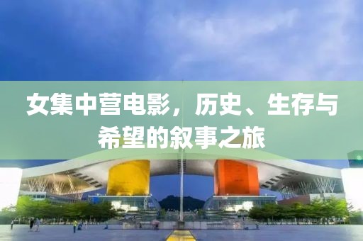 女集中營電影，歷史、生存與希望的敘事之旅