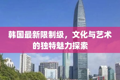 韓國最新限制級，文化與藝術(shù)的獨(dú)特魅力探索