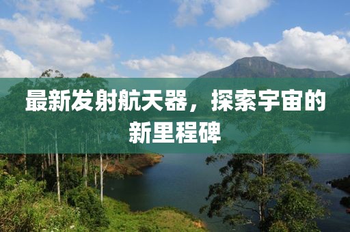 最新發(fā)射航天器，探索宇宙的新里程碑