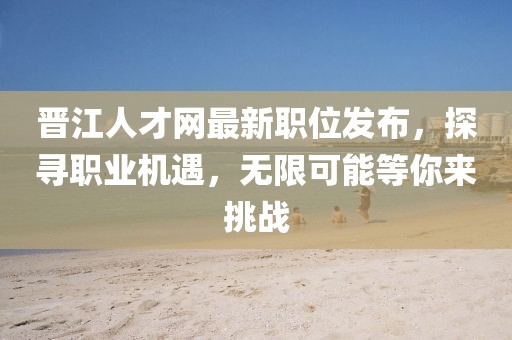 晉江人才網最新職位發(fā)布，探尋職業(yè)機遇，無限可能等你來挑戰(zhàn)