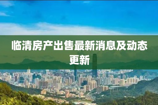 臨清房產(chǎn)出售最新消息及動態(tài)更新