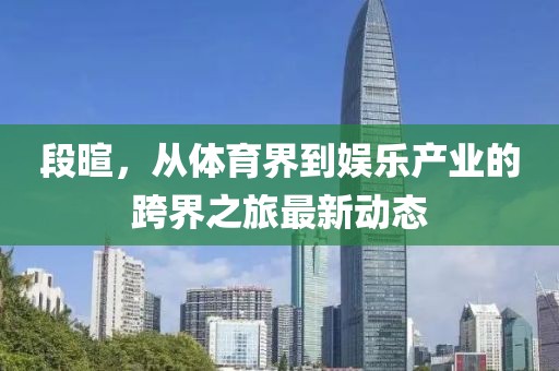 段暄，從體育界到娛樂產(chǎn)業(yè)的跨界之旅最新動(dòng)態(tài)