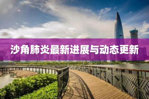 沙角肺炎最新進(jìn)展與動(dòng)態(tài)更新