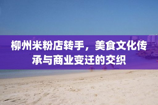 柳州米粉店轉(zhuǎn)手，美食文化傳承與商業(yè)變遷的交織