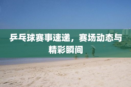 乒乓球賽事速遞，賽場(chǎng)動(dòng)態(tài)與精彩瞬間