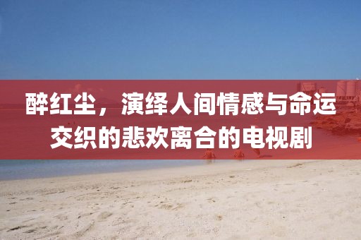醉紅塵，演繹人間情感與命運(yùn)交織的悲歡離合的電視劇