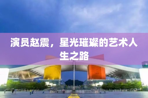 演員趙震，星光璀璨的藝術(shù)人生之路