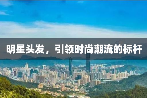 明星頭發(fā)，引領(lǐng)時尚潮流的標(biāo)桿