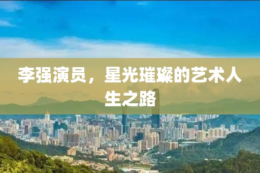 李強(qiáng)演員，星光璀璨的藝術(shù)人生之路