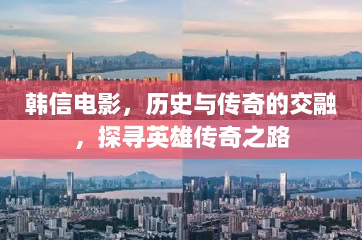 韓信電影，歷史與傳奇的交融，探尋英雄傳奇之路