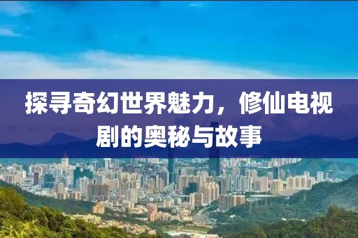 探尋奇幻世界魅力，修仙電視劇的奧秘與故事