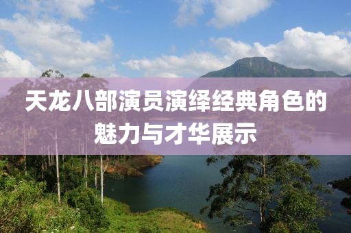 天龍八部演員演繹經(jīng)典角色的魅力與才華展示