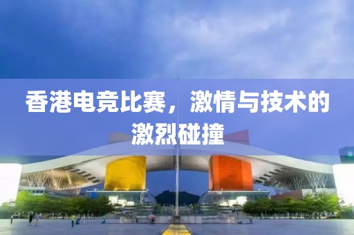 香港電競比賽，激情與技術(shù)的激烈碰撞
