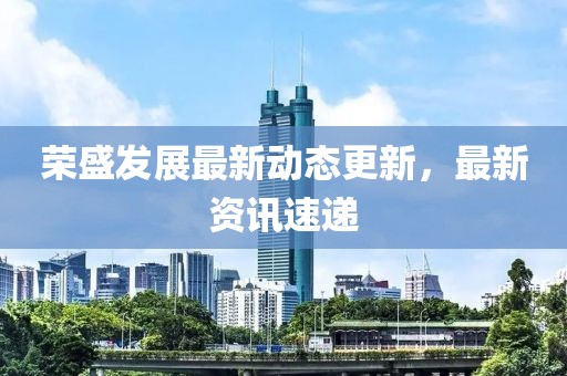 榮盛發(fā)展最新動(dòng)態(tài)更新，最新資訊速遞
