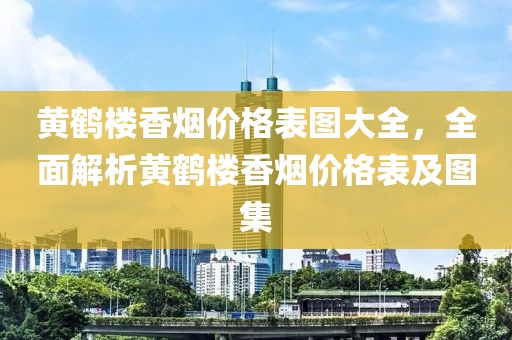 黃鶴樓香煙價(jià)格表圖大全，全面解析黃鶴樓香煙價(jià)格表及圖集