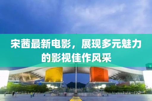 宋茜最新電影，展現(xiàn)多元魅力的影視佳作風(fēng)采