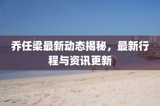 喬任梁最新動態(tài)揭秘，最新行程與資訊更新