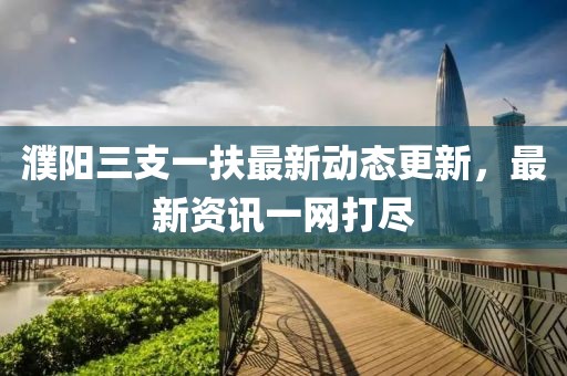 濮陽三支一扶最新動態(tài)更新，最新資訊一網(wǎng)打盡