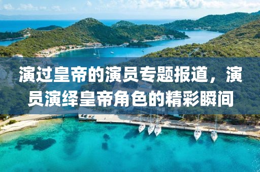 演過(guò)皇帝的演員專題報(bào)道，演員演繹皇帝角色的精彩瞬間