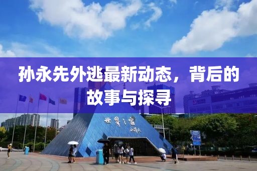 孫永先外逃最新動(dòng)態(tài)，背后的故事與探尋