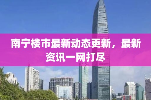 南寧樓市最新動態(tài)更新，最新資訊一網(wǎng)打盡
