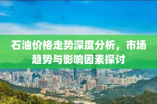 石油價(jià)格走勢(shì)深度分析，市場(chǎng)趨勢(shì)與影響因素探討