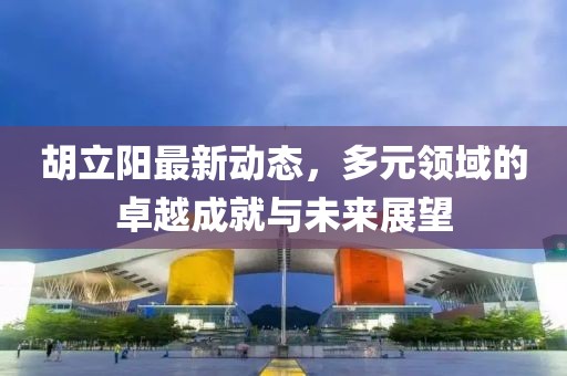 胡立陽(yáng)最新動(dòng)態(tài)，多元領(lǐng)域的卓越成就與未來(lái)展望
